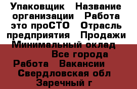 Упаковщик › Название организации ­ Работа-это проСТО › Отрасль предприятия ­ Продажи › Минимальный оклад ­ 23 500 - Все города Работа » Вакансии   . Свердловская обл.,Заречный г.